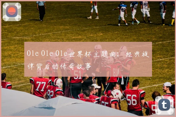 Ole Ole Ole世界杯主题曲：经典旋律背后的传奇故事
