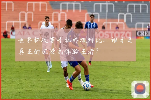 世界杯观赛手机终极对比:谁才是真正的沉浸式体验王者?