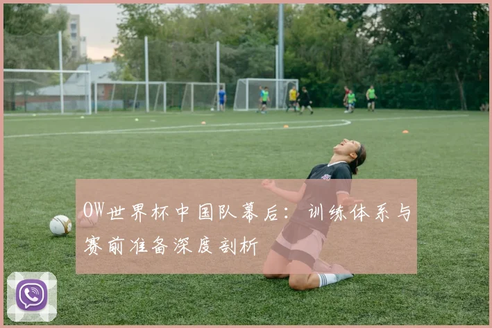 OW世界杯中国队幕后：训练体系与赛前准备深度剖析