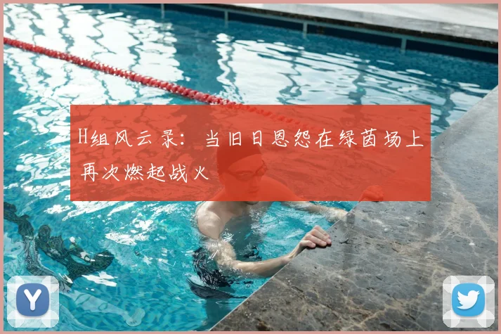 H组风云录：当旧日恩怨在绿茵场上再次燃起战火