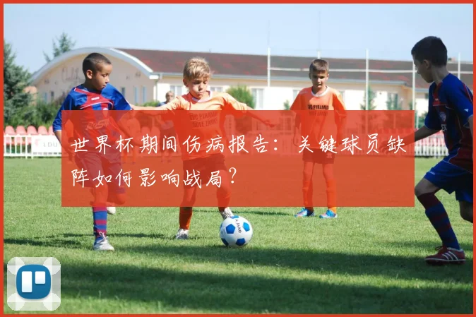 世界杯期间伤病报告:关键球员缺阵如何影响战局?