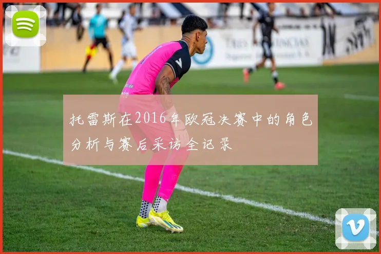 托雷斯在2016年欧冠决赛中的角色分析与赛后采访全记录