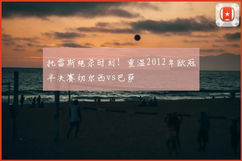 托雷斯绝杀时刻！重温2012年欧冠半决赛切尔西vs巴萨