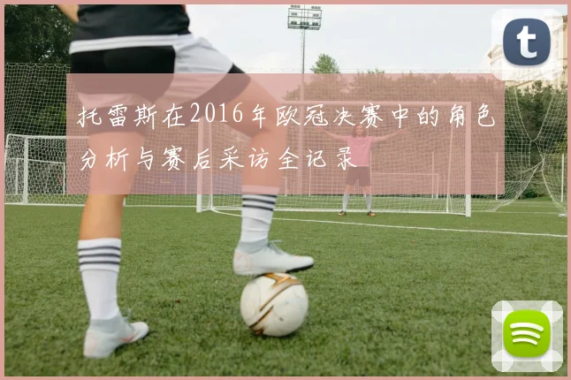 托雷斯在2016年欧冠决赛中的角色分析与赛后采访全记录