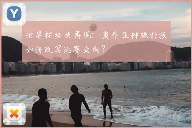 世界杯经典再现：奥乔亚神级扑救如何改写比赛走向？