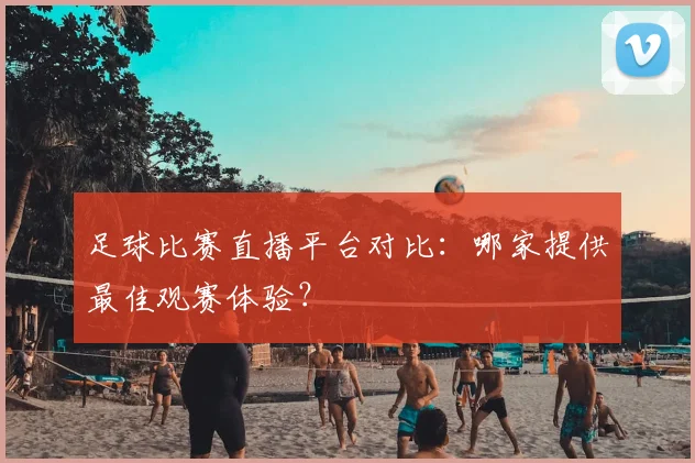 足球比赛直播平台对比：哪家提供最佳观赛体验？
